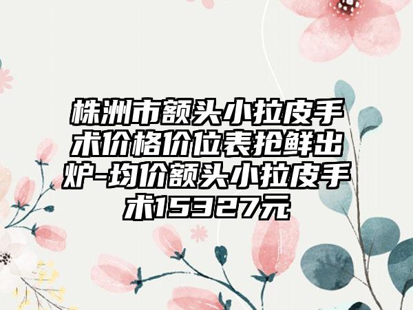 株洲市额头小拉皮手术价格价位表抢鲜出炉-均价额头小拉皮手术15327元