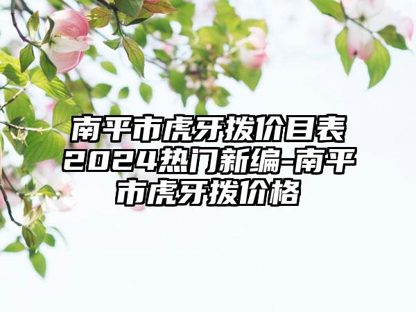 南平市虎牙拨价目表2024热门新编-南平市虎牙拨价格