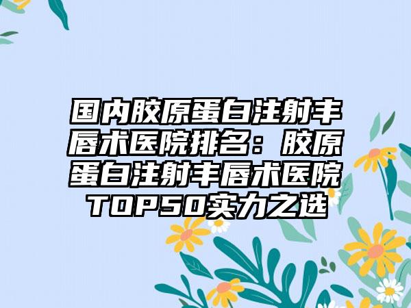 国内胶原蛋白注射丰唇术医院排名：胶原蛋白注射丰唇术医院TOP50实力之选