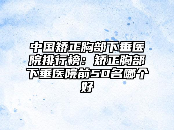 中国矫正胸部下垂医院排行榜：矫正胸部下垂医院前50名哪个好