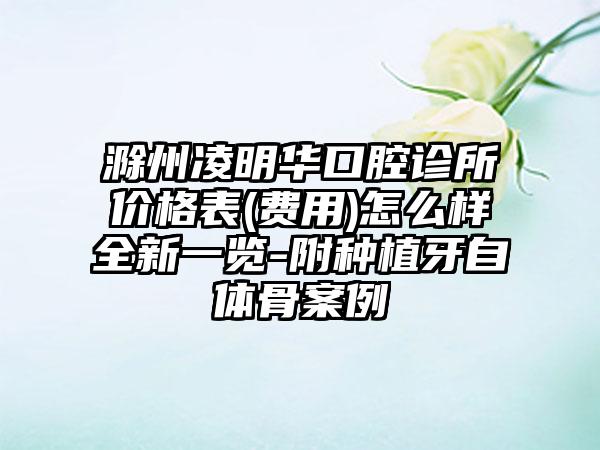 滁州凌明华口腔诊所价格表(费用)怎么样全新一览-附种植牙自体骨案例