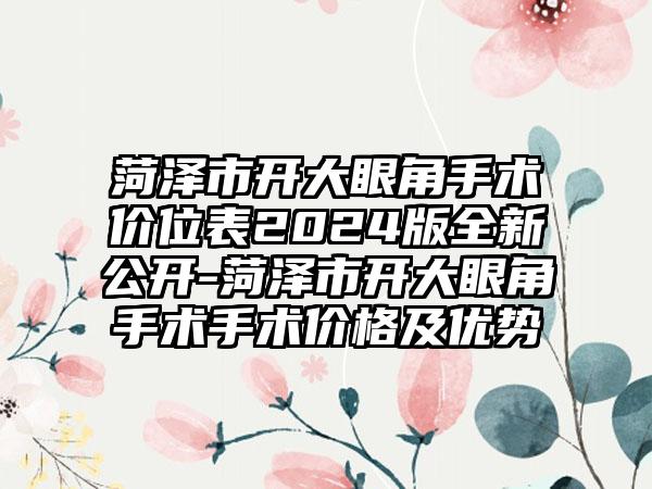 菏泽市开大眼角手术价位表2024版全新公开-菏泽市开大眼角手术手术价格及优势