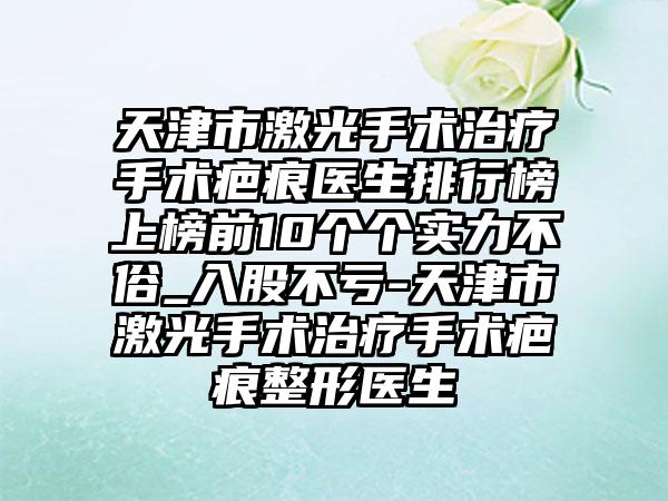 天津市激光手术治疗手术疤痕医生排行榜上榜前10个个实力不俗_入股不亏-天津市激光手术治疗手术疤痕整形医生