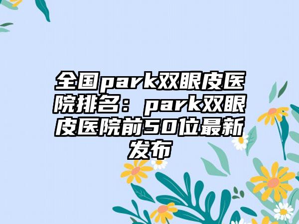 全国park双眼皮医院排名：park双眼皮医院前50位最新发布