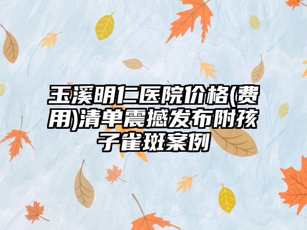 玉溪明仁医院价格(费用)清单震撼发布附孩子雀斑案例