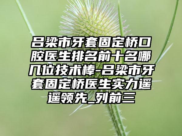 吕梁市牙套固定桥口腔医生排名前十名哪几位技术棒-吕梁市牙套固定桥医生实力遥遥领先_列前三