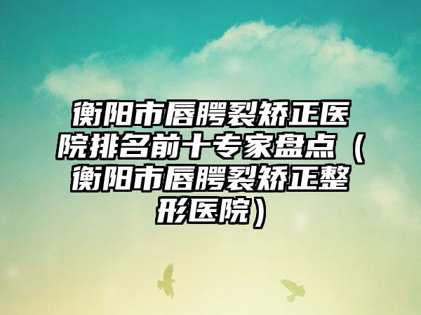 衡阳市唇腭裂矫正医院排名前十专家盘点（衡阳市唇腭裂矫正整形医院）