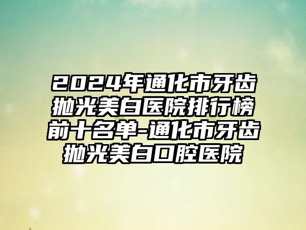 2024年通化市牙齿抛光美白医院排行榜前十名单-通化市牙齿抛光美白口腔医院