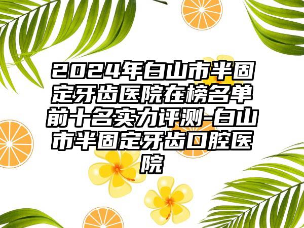 2024年白山市半固定牙齿医院在榜名单前十名实力评测-白山市半固定牙齿口腔医院