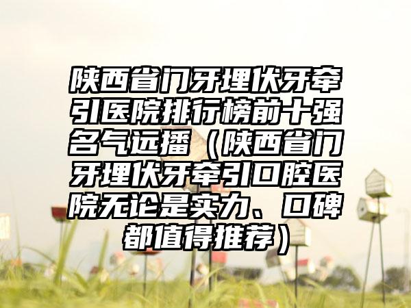 陕西省门牙埋伏牙牵引医院排行榜前十强名气远播（陕西省门牙埋伏牙牵引口腔医院无论是实力、口碑都值得推荐）