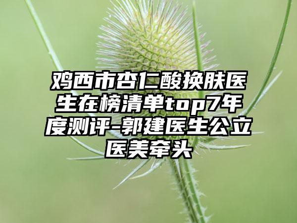 鸡西市杏仁酸换肤医生在榜清单top7年度测评-郭建医生公立医美牵头