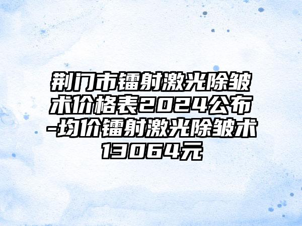 荆门市镭射激光除皱术价格表2024公布-均价镭射激光除皱术13064元