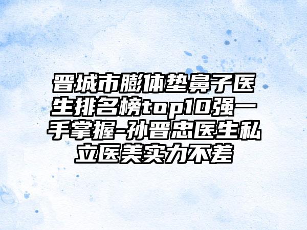 晋城市膨体垫鼻子医生排名榜top10强一手掌握-孙晋忠医生私立医美实力不差