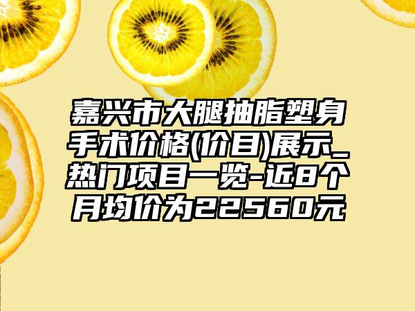 嘉兴市大腿抽脂塑身手术价格(价目)展示_热门项目一览-近8个月均价为22560元