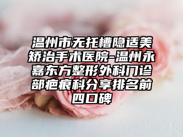 温州市无托槽隐适美矫治手术医院-温州永嘉东方整形外科门诊部疤痕科分享排名前四口碑