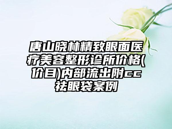 唐山晓林精致眼面医疗美容整形诊所价格(价目)内部流出附cc祛眼袋案例