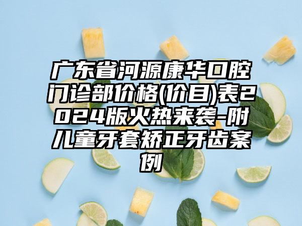 广东省河源康华口腔门诊部价格(价目)表2024版火热来袭-附儿童牙套矫正牙齿案例