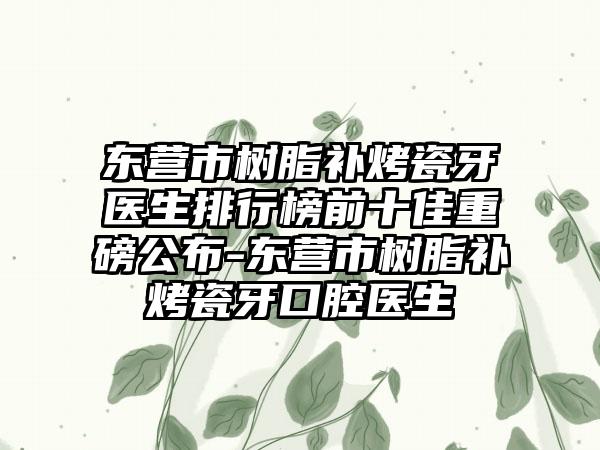 东营市树脂补烤瓷牙医生排行榜前十佳重磅公布-东营市树脂补烤瓷牙口腔医生