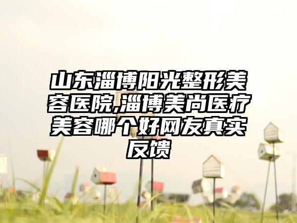 山东淄博阳光整形美容医院,淄博美尚医疗美容哪个好网友真实反馈