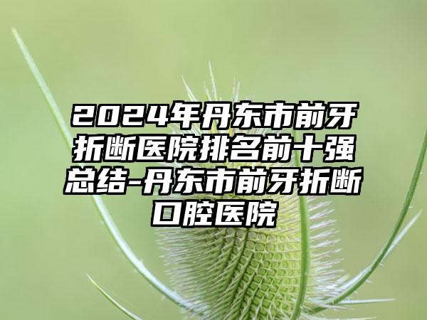 2024年丹东市前牙折断医院排名前十强总结-丹东市前牙折断口腔医院