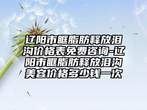 辽阳市眶脂肪释放泪沟价格表免费咨询-辽阳市眶脂肪释放泪沟美容价格多少钱一次