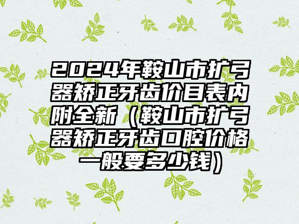 2024年鞍山市扩弓器矫正牙齿价目表内附全新（鞍山市扩弓器矫正牙齿口腔价格一般要多少钱）