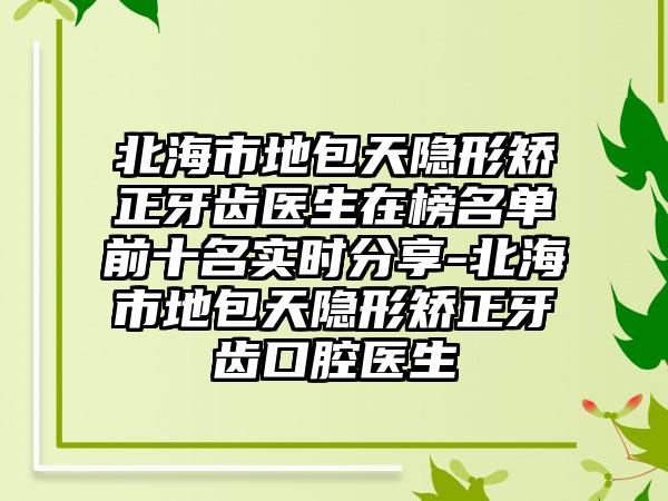 北海市地包天隐形矫正牙齿医生在榜名单前十名实时分享-北海市地包天隐形矫正牙齿口腔医生