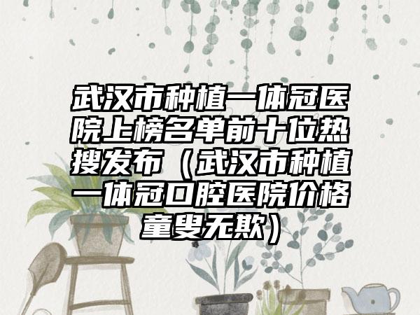 武汉市种植一体冠医院上榜名单前十位热搜发布（武汉市种植一体冠口腔医院价格童叟无欺）