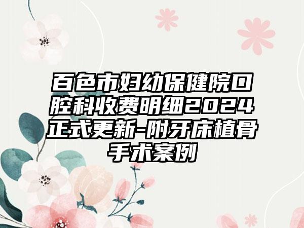 百色市妇幼保健院口腔科收费明细2024正式更新-附牙床植骨手术案例