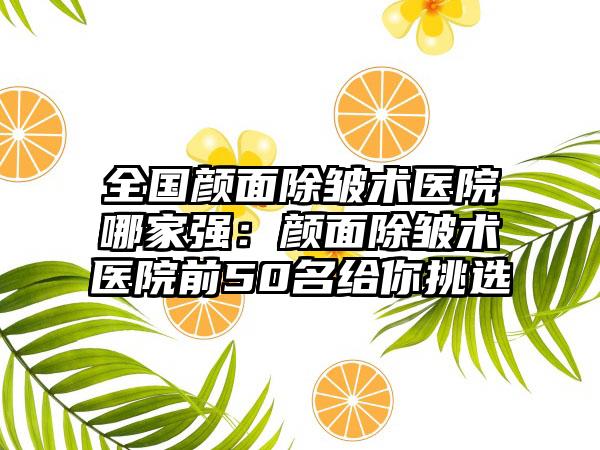 全国颜面除皱术医院哪家强：颜面除皱术医院前50名给你挑选