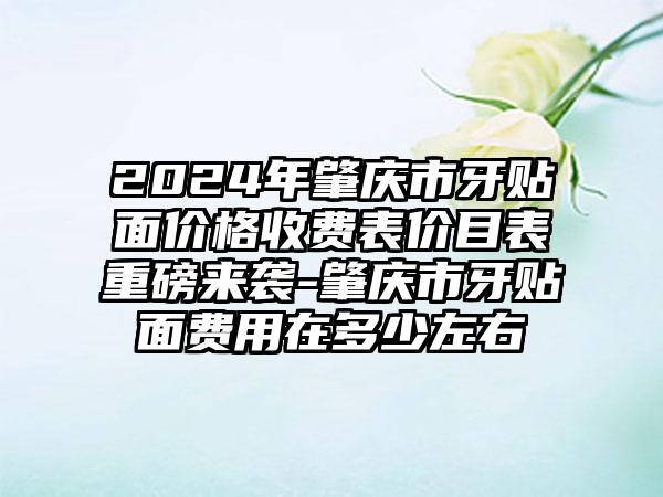 2024年肇庆市牙贴面价格收费表价目表重磅来袭-肇庆市牙贴面费用在多少左右