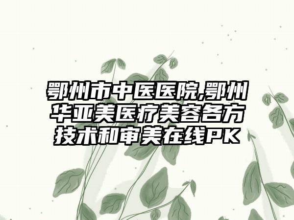 鄂州市中医医院,鄂州华亚美医疗美容各方技术和审美在线PK