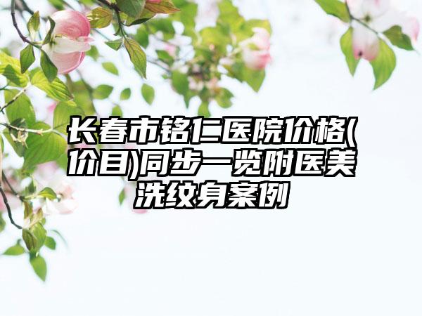 长春市铭仁医院价格(价目)同步一览附医美洗纹身案例