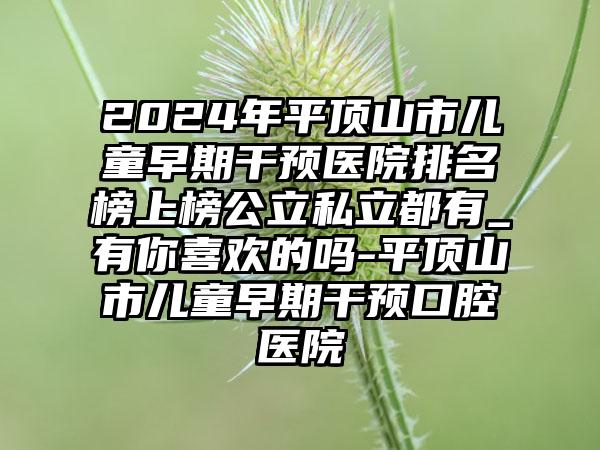 2024年平顶山市儿童早期干预医院排名榜上榜公立私立都有_有你喜欢的吗-平顶山市儿童早期干预口腔医院