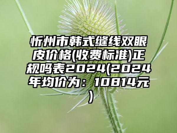 忻州市韩式缝线双眼皮价格(收费标准)正规吗表2024(2024年均价为：10814元）