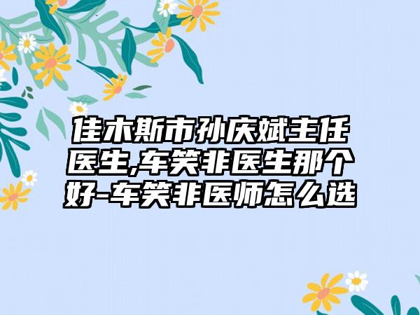 佳木斯市孙庆斌主任医生,车笑非医生那个好-车笑非医师怎么选