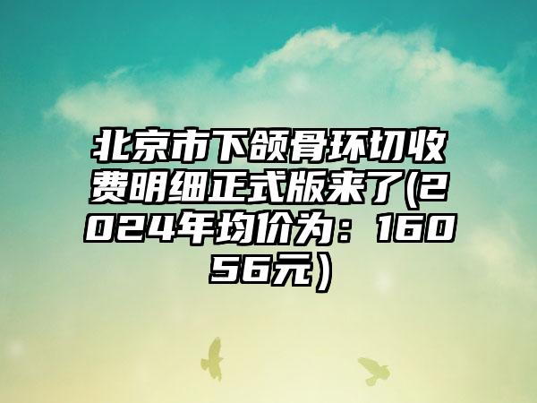 北京市下颌骨环切收费明细正式版来了(2024年均价为：16056元）