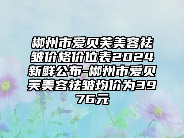 郴州市爱贝芙美容祛皱价格价位表2024新鲜公布-郴州市爱贝芙美容祛皱均价为3976元