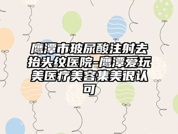 鹰潭市玻尿酸注射去抬头纹医院-鹰潭爱玩美医疗美容集美很认可