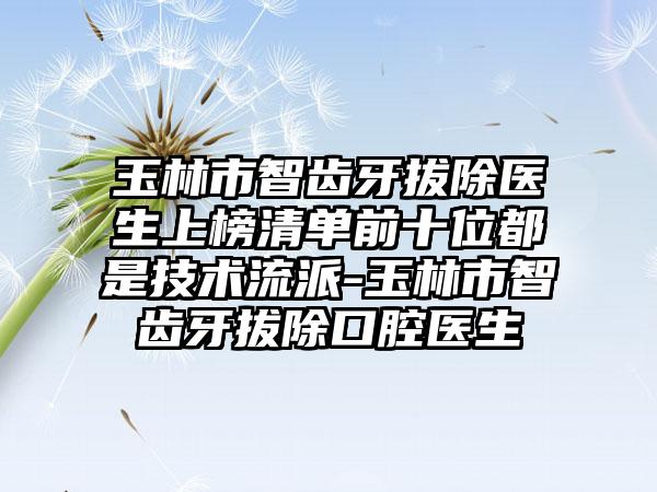 玉林市智齿牙拔除医生上榜清单前十位都是技术流派-玉林市智齿牙拔除口腔医生