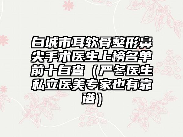 白城市耳软骨整形鼻尖手术医生上榜名单前十自查（严冬医生私立医美专家也有靠谱）