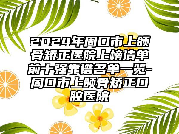 2024年周口市上颌骨矫正医院上榜清单前十强靠谱名单一览-周口市上颌骨矫正口腔医院