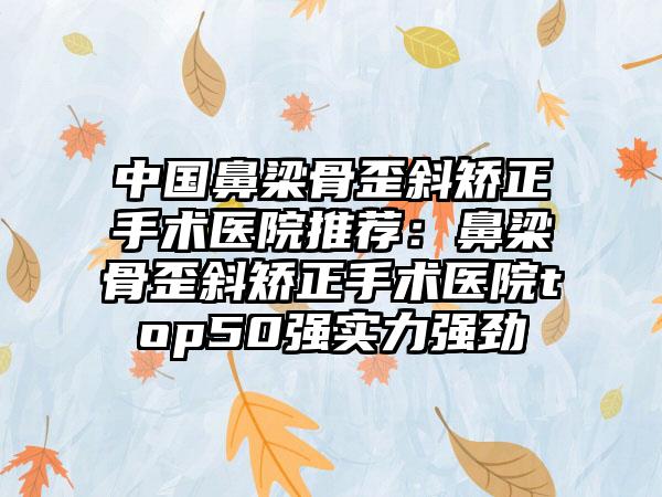 中国鼻梁骨歪斜矫正手术医院推荐：鼻梁骨歪斜矫正手术医院top50强实力强劲