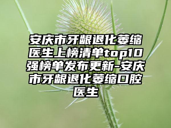 安庆市牙龈退化萎缩医生上榜清单top10强榜单发布更新-安庆市牙龈退化萎缩口腔医生