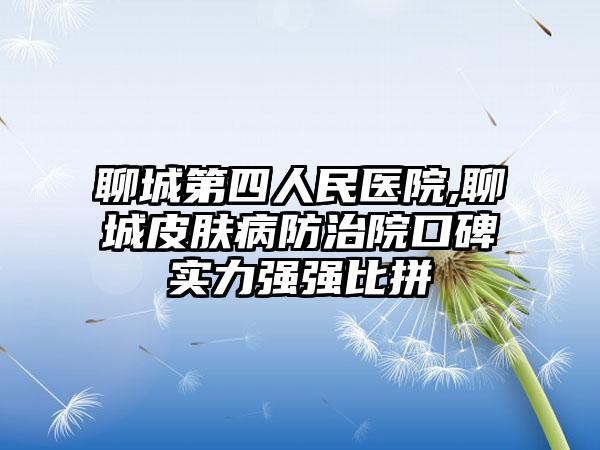 聊城第四人民医院,聊城皮肤病防治院口碑实力强强比拼