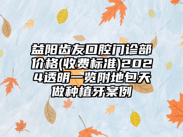 益阳齿友口腔门诊部价格(收费标准)2024透明一览附地包天做种植牙案例