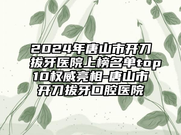 2024年唐山市开刀拔牙医院上榜名单top10权威亮相-唐山市开刀拔牙口腔医院