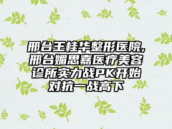 邢台王桂华整形医院,邢台媚思嘉医疗美容诊所实力战PK开始对抗一战高下