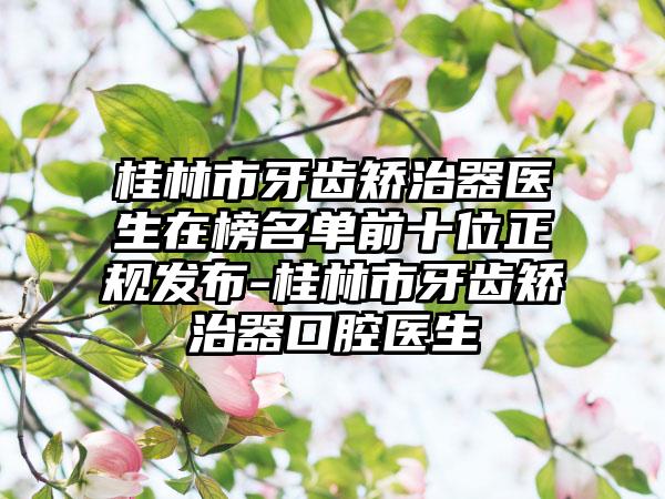 桂林市牙齿矫治器医生在榜名单前十位正规发布-桂林市牙齿矫治器口腔医生