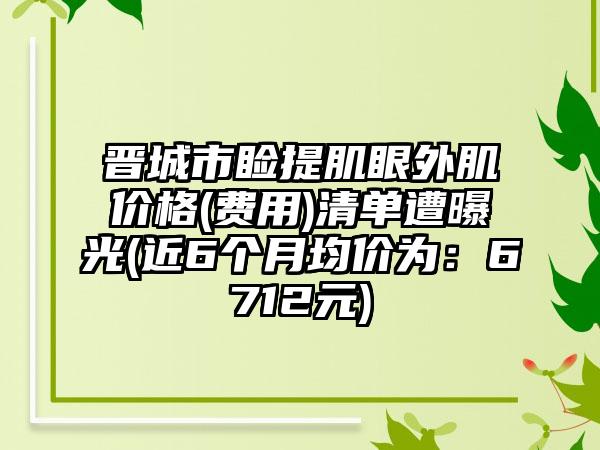 晋城市睑提肌眼外肌价格(费用)清单遭曝光(近6个月均价为：6712元)